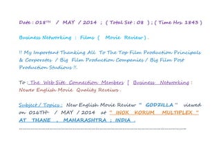 Date : 018TH / MAY / 2014 ; ( Total Set : 08 ) ; ( Time Hrs. 1843 )
Business Networking : Films ( Movie Review ) .
!! My Important Thanking All To The Top Film Production Principals
& Corporates / Big Film Production Companies / Big Film Post
Production Studious !!.
To : The Web Site Connection Members [ Business Networking :
Newer English Movie Quality Reveiws .
Subject / Topics : New English Movie Review “ GODZILLA “ viewed
on 016THh / MAY / 2014 at “ INOX KORUM MULTIPLEX “
AT THANE , MAHARASHTRA ; INDIA .
…………………………………………………………………………………………………………………..
 