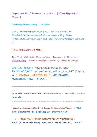 Date : 030th / January / 2015 ; [ New Time Hrs :1502
] .
Business Networking : Movies .
!! My Important Thanking All To The Top Film
Production Principals & Corporates / Big Film
Production Companies / Big Film Post Production Studios
!!.
[ All Total Set : 04 Nos. ]
To : The Web Site Connection Members [ Business
Networking : Newer English Movie Quality Reveiws .
Subject / Topics : New English Movie Review “
PADDINGTON “ viewed on 026TH / JANUARY / 2015
at “ VIVANA MULTIPLEX “ AT THANE ,
MAHARASHTRA ; INDIA .
………………………………………………………………………………………………………
……
Dear All Web Site Connection Members / Friends / Social
Friends ;
………………………………………………………………………………………………………
……
Film Production Co. & Its Film Production Team : The
Top Corporate & Business Co., Partnership .
~~!~~ THE FILM PRODUCTION TEAM MEMBERS :
THAT’S FILM MAKING FOR THE FILM TITLE ; THEY
 