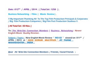 Date : 013TH
/ APRIL / 2014 ; [ Total Set : 1250 ] .
Business Networking : Films ( Movie Review ) .
!! My Important Thanking All To The Top Film Production Principals & Corporates
/ Big Film Production Companies / Big Film Post Production Studious !!.
[ All Total Set : 03 Nos. ]
To : The Web Site Connection Members [ Business Networking : Newer
English Movie Quality Reveiws .
Subject / Topics : New English Movie Review “ RIO 02 “ viewed on 011th
/
APRIL / 2014 at “ INOX KORUM MULTIPLEX “ AT THANE ,
MAHARASHTRA ; INDIA .
…………………………………………………………………………………………………………………..
Dear All Web Site Connection Members / Friends / Social Friends ;
…………………………………………………………………………………………………………………..
 