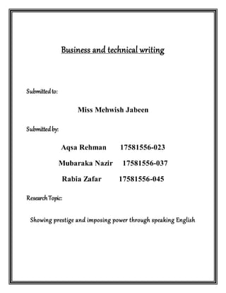 Business and technical writing
Submittedto:
Miss Mehwish Jabeen
Submittedby:
Aqsa Rehman 17581556-023
Mubaraka Nazir 17581556-037
Rabia Zafar 17581556-045
ResearchTopic:
Showing prestige and imposing power through speaking English
 
