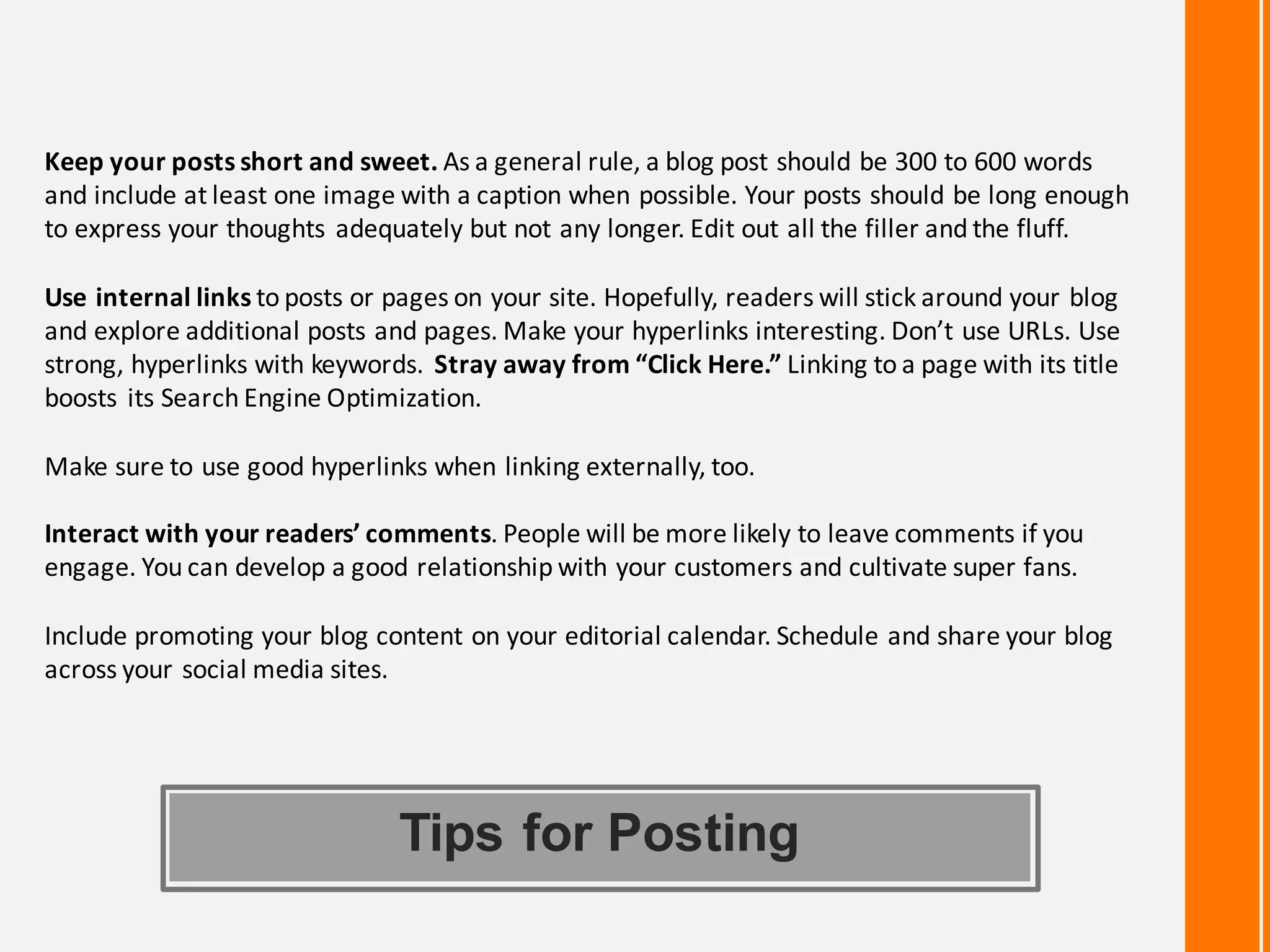 Tips for Posting
Keep	your	posts	short	and	sweet.	As	a	general	rule,	a	blog	post	should	be	300	to	600	words	
and	include	at	least	one	image	with	a	caption	when	possible.	Your	posts	should	be	long	enough	
to	express	your	thoughts	adequately	but	not	any	longer.	Edit	out	all	the	filler	and	the	fluff.	
Use	internal	links	to	posts	or	pages	on	your	site.	Hopefully,	readers	will	stick	around	your	blog	
and	explore	additional	posts	and	pages.	Make	your	hyperlinks	interesting.	Don’t	use	URLs.	Use	
strong,	hyperlinks	with	keywords.	Stray	away	from	“Click	Here.”	Linking	to	a	page	with	its	title	
boosts	its	Search	Engine	Optimization.	
Make	sure	to	use	good	hyperlinks	when	linking	externally,	too.	
Interact	with	your	readers’	comments.	People	will	be	more	likely	to	leave	comments	if	you	
engage.	You	can	develop	a	good	relationship	with	your	customers	and	cultivate	super	fans.	
Include	promoting	your	blog	content	on	your	editorial	calendar.	Schedule	and	share	your	blog	
across	your	social	media	sites.	
 