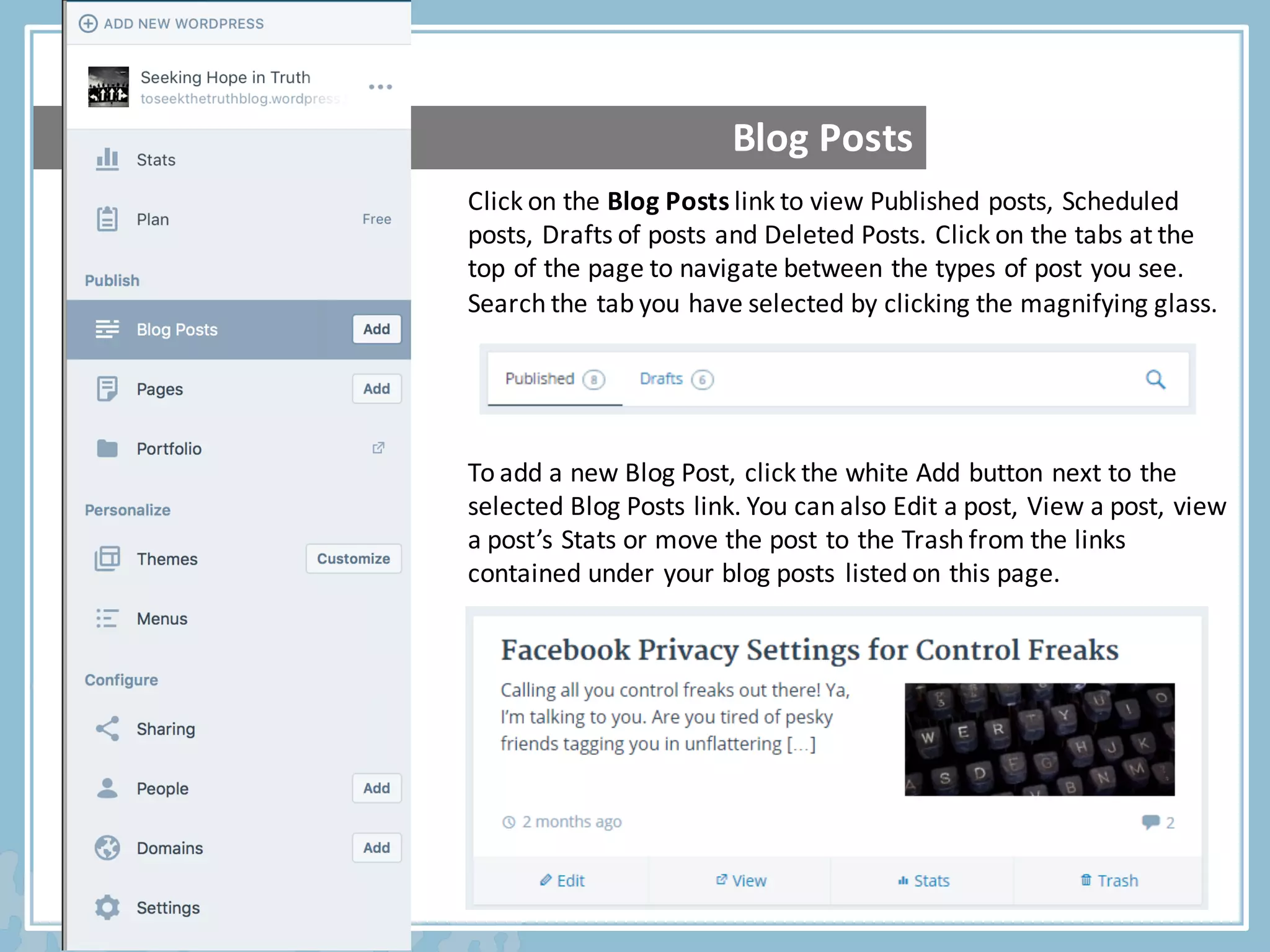 Click	on	the	Blog	Posts	link	to	view	Published	posts,	Scheduled	
posts,	Drafts	of	posts	and	Deleted	Posts.	Click	on	the	tabs	at	the	
top	of	the	page	to	navigate	between	the	types	of	post	you	see.	
Search	the	tab	you	have	selected	by	clicking	the	magnifying	glass.	
To	add	a	new	Blog	Post,	click	the	white	Add	button	next	to	the	
selected	Blog	Posts	link.	You	can	also	Edit	a	post,	View	a	post,	view	
a	post’s	Stats	or	move	the	post	to	the	Trash	from	the	links	
contained	under	your	blog	posts	listed	on	this	page.	
Blog	Posts
 