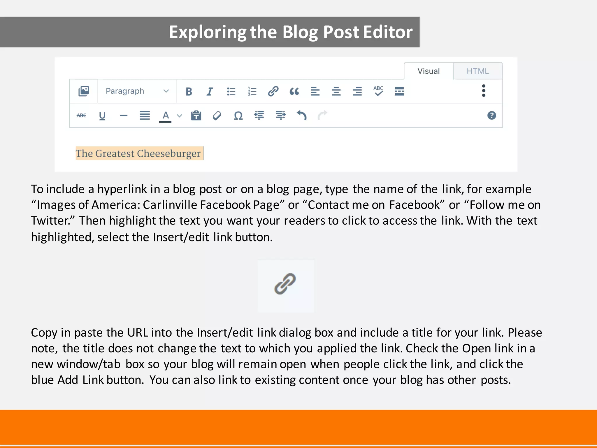 To	include	a	hyperlink	in	a	blog	post	or	on	a	blog	page,	type	the	name	of	the	link,	for	example	
“Images	of	America:	Carlinville	Facebook	Page”	or	“Contact	me	on	Facebook”	or	“Follow	me	on	
Twitter.”	Then	highlight	the	text	you	want	your	readers	to	click	to	access	the	link.	With	the	text	
highlighted,	select	the	Insert/edit	link	button.	
Copy	in	paste	the	URL	into	the	Insert/edit	link	dialog	box	and	include	a	title	for	your	link.	Please	
note,	the	title	does	not	change	the	text	to	which	you	applied	the	link.	Check	the	Open	link	in	a	
new	window/tab	box	so	your	blog	will	remain	open	when	people	click	the	link,	and	click	the	
blue	Add	Link	button.	You	can	also	link	to	existing	content	once	your	blog	has	other	posts.	
Exploring	the	Blog	Post	Editor
 