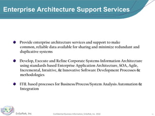 Enterprise Architecture Support Services   Provide enterprise architecture services and support to make        common, reliable data available for sharing and minimize redundant and        duplicative systems   Develop, Execute and Refine Corporate Systems Information Architecture           using standards based Enterprise Application Architecture, SOA, Agile,        Incremental, Intuitive, & Innovative Software Development Processes &         methodologies   ITIL based processes for Business/Process/System Analysis Automation &        Integration10
