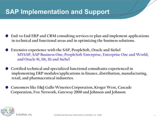 SAP Implementation and Support   End-to End ERP and CRM consulting services to plan and implement applications         in technical and functional areas and in optimizing the business solutions.    Extensive experience with the SAP, PeopleSoft, Oracle and SiebelMYSAP, SAP Business One; PeopleSoft Enterprise, Enterprise One and World; and Oracle 9i, 10i, 11i and Siebel   Certified technical and specialized functional consultants experienced in       implementing ERP modules/applications in finance, distribution, manufacturing,       retail, and pharmaceutical industries.   Customers like E&J Gallo Wineries Corporation, Kroger West, Cascade         Corporation, Fox Network, Gateway 2000 and Johnson and Johnson12