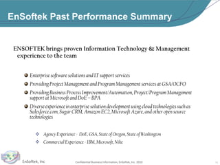 EnSoftek Past Performance SummaryENSOFTEK brings proven Information Technology & Management experience to the teamEnterprise software solutions and IT support services Providing Project Management and Program Management services at GSA/OCFOProviding Business Process Improvement/Automation, Project/Program Management support at Microsoft and DoE – BPADiverse experience in enterprise solution development using cloud technologies such as Salesforce.com, Sugar CRM, Amazon EC2, Microsoft Azure, and other open source technologiesAgency Experience -  DoE, GSA, State of Oregon, State of Washington
