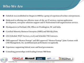  - EnSoftek was established in Oregon in 1998 by a group of experienced techno-entrepreneurs.  - Dedicated to offering cost-effective state-of-the-art IT services, custom application        development, enterprise solutions support and IT Professional staff augmentation services. - Headquarters in Portland, OR; Offices in Washington, DC and India. - Certified Minority Business Enterprise (MBE) and SBA 8(a) firm. - GSA Schedule 70 (IT Services, et.al.) and Schedule 736 Contracts.  - DHS approved “Mentor Protégé” and SBA approved “Mentor Protégé” Joint Venture with         CMI Management, Inc. (combined past performance recognized). - Experience supporting federal, state and local governments. - Consulting partnerships with leading Fortune 500 firms3Who We Are