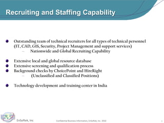 Recruiting and Staffing CapabilityOutstanding team of technical recruiters for all types of technical personnel          (IT, CAD, GIS, Security, Project Management and support services)Nationwide and Global Recruiting CapabilityExtensive local and global resource databaseExtensive screening and qualification process Background checks by ChoicePoint and HireRight (Unclassified and Classified Positions)Technology development and training center in India8