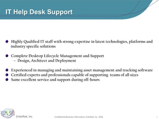 IT Help Desk Support   Highly Qualified IT staff with strong expertise in latest technologies, platforms and         industry specific solutions   Complete Desktop Lifecycle Management and SupportDesign, Architect and Deployment   Experienced in managing and maintaining asset management and tracking software   Certified experts and professionals capable of supporting  teams of all sizes   Same excellent service and support during off-hours9