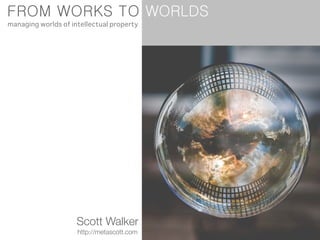 FROM WORKS TO
Scott Walker
http://metascott.com
managing worlds of intellectual property
WORLDS
 