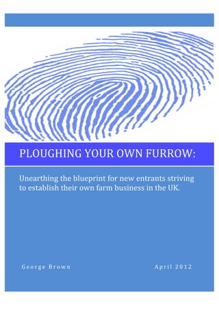  




	
  	
  	
  PLOUGHING	
  YOUR	
  OWN	
  FURROW:	
  

       Unearthing	
  the	
  blueprint	
  for	
  new	
  entrants	
  striving	
  
       to	
  establish	
  their	
  own	
  farm	
  business	
  in	
  the	
  UK.	
  




	
   	
   	
   	
   	
   G e o r g e 	
   B r o w n 	
     	
     	
     	
     	
   	
     	
   	
   	
   	
   	
   	
   	
   	
   	
   	
   A p r i l 	
   2 0 1 2 	
  
 