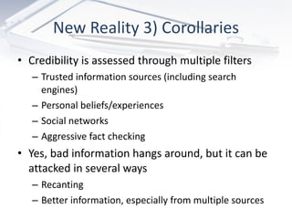 New Reality 3) Corollaries Credibility is assessed through multiple filters Trusted information sources (including search engines) Personal beliefs/experiences Social networks Aggressive fact checking Yes, bad information hangs around, but it can be attacked in several ways Recanting Better information, especially from multiple sources 
