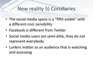 New reality 5) Corollaries The social media space is a “fifth estate” with a different civic sensibility Facebook is different from Twitter Social media users are semi-elite, they do not represent everybody Lurkers matter as an audience that is watching and assessing 