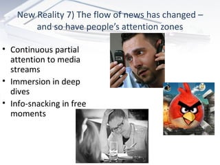 New Reality 7) The flow of news has changed – and so have people’s attention zones Continuous partial attention to media streams Immersion in deep dives Info-snacking in free moments 