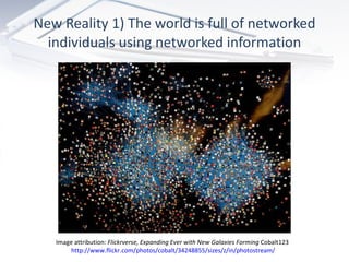 New Reality 1) The world is full of networked individuals using networked information Image attribution:  Flickrverse, Expanding Ever with New Galaxies Forming  Cobalt123  http://www.flickr.com/photos/cobalt/34248855/sizes/z/in/photostream/ 