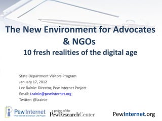 The New Environment for Advocates & NGOs  10 fresh realities of the digital age State Department Visitors Program January 17, 2012 Lee Rainie: Director, Pew Internet Project Email:  [email_address] Twitter: @Lrainie 