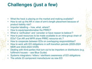 Challenges (just a few)
• What the heck is placing on the market and making available?
• How to set up the AR in view of arm’s length placement because of
product liability risk?
• Importer labelling – how, what, where?
• How to equip/operationalise the PRRC?
• What is ‘verification’ and ‘consider or have reason to believe’?
• How to pool resources to be made available to an intra-group chain of
EOs? Can AR and MFR share PRRC resource etc.?
• How to cooperate between EOs on overlapping responsibilities?
• How to work with EO obligations in soft transition periods (2020-2024
MDR and 2022-2024 IVDR)
• Dealing with third parties that turn out to be importers or distributors (e.g.
fulfilment houses – see Blue Guide)
• Systems integrators / kitters / sterilisers awareness of EO obligations
• The article 23 component manufacturer as new EO
 
