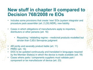 New stuff in chapter II compared to
Decision 768/2008 re EOs
• Includes some provisions that create ‘new’ EOs (system integrator and
procedure pack assembler (art. 2 (35) MDR), new liability
• Cases in which obligations of manufacturers apply to importers,
distributors or other persons (art. 16)
• Repacking / relabeling regime – medicinal products modelled but
stricter than CJEU Servoprax judgment
• AR jointly and severally product liable (art. 11)
• PRRC (art. 15)
• DOC to be updated continuously and translated in languages required
by the Member State(s) in which the device is made available (art. 19)
• Cases where parts / components suppliers must validate part /
component or be manufacturer of device (art. 23)
 