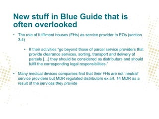 New stuff in Blue Guide that is
often overlooked
• The role of fulfilment houses (FHs) as service provider to EOs (section
3.4)
• If their activities “go beyond those of parcel service providers that
provide clearance services, sorting, transport and delivery of
parcels […] they should be considered as distributors and should
fulfil the corresponding legal responsibilities.”
• Many medical devices companies find that their FHs are not ‘neutral’
service providers but MDR regulated distributors ex art. 14 MDR as a
result of the services they provide
 