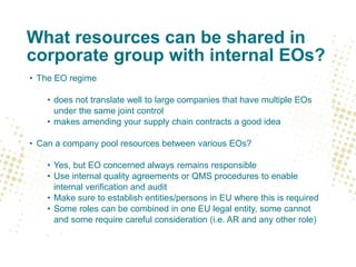 What resources can be shared in
corporate group with internal EOs?
• The EO regime
• does not translate well to large companies that have multiple EOs
under the same joint control
• makes amending your supply chain contracts a good idea
• Can a company pool resources between various EOs?
• Yes, but EO concerned always remains responsible
• Use internal quality agreements or QMS procedures to enable
internal verification and audit
• Make sure to establish entities/persons in EU where this is required
• Some roles can be combined in one EU legal entity, some cannot
and some require careful consideration (i.e. AR and any other role)
 