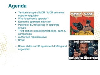 Agenda
• Territorial scope of MDR / IVDR economic
operator regulation
• Who is economic operator?
• Economic operators new stuff
• Pooling of EO resources in corporate
groups
• Third parties: repacking/relabelling, parts &
components
• Authorised representative
• Brexit
• Bonus slides on EO agreement drafting and
negotiation
 