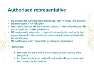 Authorised representative
• Big changes for authorised representatives, both ‘in-house’ and external
• Implementation of AR MEDDEV
• Prescriptive rules for AR mandate and contract – like notified bodies ARs
are recruited into market surveillance
• AR must provide information, cooperate in investigation and verify that
appropriate conformity assessment procedure has been carried out by
the manufacturer
• AR must have person responsible for regulatory compliance
• Problematic:
• terminate the mandate if the manufacturer acts contrary to his
obligations
• In case of termination, notify CA and Notified Body of termination
and reasons for termination
 