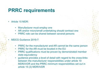 PRRC requirements
• Article 15 MDR:
• Manufacturer must employ one
• AR and/or micro/small undertaking should contract one
• PRRC role can be shared between several persons
• MDCG Guidance 2019-7:
• PRRC for the manufacturer and AR cannot be the same person
• PRRC for the AR must be located in the EU
• PRRC qualifications must be proven by demonstrated member
state equivalency
• guidance provides a level of detail with regard to the cross-links
between the manufacturer responsibilities under article 10
MDR/IVDR and the PRRC minimum responsibilities set out in
article 15 (3) MDR/IVDR
 