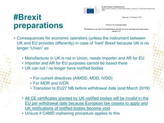 #Brexit
preparations
• Consequences for economic operators (unless the instrument between
UK and EU provides differently) in case of ‘hard’ Brexit because UK is no
longer “Union” so
• Manufacturer in UK is not in Union, needs importer and AR for EU
• Importer and AR for EU purposes cannot be based there
• UK can not / no longer have notified bodies
• For current directives (AIMDD, MDD, IVDD)
• For MDR and IVDR
• Transition to EU27 NB before withdrawal date (end March 2019)
• All CE certificates granted by UK notified bodies will be invalid in the
EU per withdrawal date because European law ceases to apply and
UK notifications of notified bodies become void
• Unsure if CAMD orphaning procedure applies to this
 