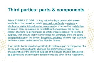 Third parties: parts & components
Article 23 MDR / 20 IVDR: “1. Any natural or legal person who makes
available on the market an article intended specifically to replace an
identical or similar integral part or component of a device that is defective
or worn in order to maintain or re-establish the function of the device
without changing its performance or safety characteristics or its intended
purpose, shall ensure that the article does not adversely affect the safety
and performance of the device. Supporting evidence shall be kept available
to the competent authorities of the Member States.
2. An article that is intended specifically to replace a part or component of a
device and that significantly changes the performance or safety
characteristics or the intended purpose of the device shall be considered
as a device and shall meet the requirements laid down in this Regulation.
 