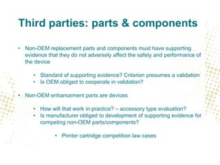 Third parties: parts & components
• Non-OEM replacement parts and components must have supporting
evidence that they do not adversely affect the safety and performance of
the device
• Standard of supporting evidence? Criterion presumes a validation
• Is OEM obliged to cooperate in validation?
• Non-OEM enhancement parts are devices
• How will that work in practice? – accessory type evaluation?
• Is manufacturer obliged to development of supporting evidence for
competing non-OEM parts/components?
• Printer cartridge competition law cases
 