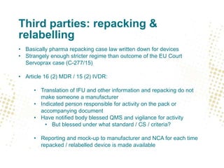 Third parties: repacking &
relabelling
• Basically pharma repacking case law written down for devices
• Strangely enough stricter regime than outcome of the EU Court
Servoprax case (C-277/15)
• Article 16 (2) MDR / 15 (2) IVDR:
• Translation of IFU and other information and repacking do not
make someone a manufacturer
• Indicated person responsible for activity on the pack or
accompanying document
• Have notified body blessed QMS and vigilance for activity
• But blessed under what standard / CS / criteria?
• Reporting and mock-up to manufacturer and NCA for each time
repacked / relabelled device is made available
 