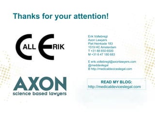 Thanks for your attention!
Erik Vollebregt
Axon Lawyers
Piet Heinkade 183
1019 HC Amsterdam
T +31 88 650 6500
M +31 6 47 180 683
E erik.vollebregt@axonlawyers.com
@meddevlegal
B http://medicaldeviceslegal.com
READ MY BLOG:
http://medicaldeviceslegal.com
 