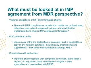What must be looked at in IMP
agreement from MDR perspective?
• Vigilance obligations of IMP and information sharing
• Share with MFR complaints or reports from healthcare professionals,
patients or users about suspected incidents - how will that be
implemented and what is IMP confidential information?
• DOC and certs on file
• keep a copy of the EU declaration of conformity and, if applicable, a
copy of any relevant certificate, including any amendments and
supplements – how does the information exchange work?
• Cooperation with authorities
• Importers shall cooperate with competent authorities, at the latter’s
request, on any action taken to eliminate / mitigate – what
information and cooperation with MFR?
 