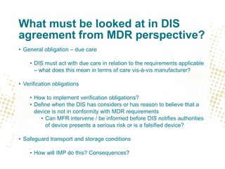What must be looked at in DIS
agreement from MDR perspective?
• General obligation – due care
• DIS must act with due care in relation to the requirements applicable
– what does this mean in terms of care vis-à-vis manufacturer?
• Verification obligations
• How to implement verification obligations?
• Define when the DIS has considers or has reason to believe that a
device is not in conformity with MDR requirements
• Can MFR intervene / be informed before DIS notifies authorities
of device presents a serious risk or is a falsified device?
• Safeguard transport and storage conditions
• How will IMP do this? Consequences?
 