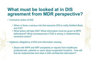 What must be looked at in DIS
agreement from MDR perspective?
• Corrective action of DIS
• When is there a serious risk that warrants DIS to notify Notified Body
and CA?
• What action will take DIS? What information must be given to MFR
beforehand? What consequences if DIS is wrong in implementing
corrective action?
• Vigilance obligations of DIS and information sharing
• Share with MFR and IMP complaints or reports from healthcare
professionals, patients or users about suspected incidents - how will
that be implemented and what is DIS confidential information?
 