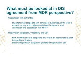 What must be looked at in DIS
agreement from MDR perspective?
• Cooperation with authorities
• Importers shall cooperate with competent authorities, at the latter’s
request, on any action taken to eliminate / mitigate – what
information and cooperation with MFR?
• Registration obligations, traceability and UDI
• How will MFR and DIS cooperate ‘to achieve an appropriate level of
traceability of devices’
• National registration obligations (transfer of registrations etc)
 