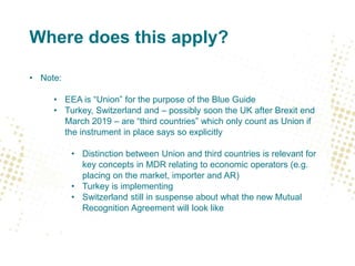 Where does this apply?
• Note:
• EEA is “Union” for the purpose of the Blue Guide
• Turkey, Switzerland and – possibly soon the UK after Brexit end
March 2019 – are “third countries” which only count as Union if
the instrument in place says so explicitly
• Distinction between Union and third countries is relevant for
key concepts in MDR relating to economic operators (e.g.
placing on the market, importer and AR)
• Turkey is implementing
• Switzerland still in suspense about what the new Mutual
Recognition Agreement will look like
 