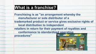 What is a franchise?
Franchising is as "an arrangement whereby the
manufacturer or sole distributor of a
trademarked product or service gives exclusive rights of
local distribution to independent
retailers in return for their payment of royalties and
conformance to standardized operating
procedures"
 