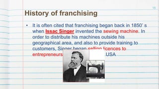 History of franchising
• It is often cited that franchising began back in 1850’ s
when Issac Singer invented the sewing machine. In
order to distribute his machines outside his
geographical area, and also to provide training to
customers, Singer began selling licences to
entrepreneurs in different parts of USA
16
 