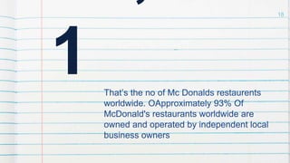 1 That’s the no of Mc Donalds restaurents
worldwide. OApproximately 93% Of
McDonald's restaurants worldwide are
owned and operated by independent local
business owners
18
 