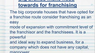 21
Big brands make head
towards for franchising
The big corporate houses that have opted for
a franchise route consider franchising as an
easy
mode of expansion with commitment level of
the franchisor and the franchisees. It is a
powerful
and ideal way to expand business, for a
company which does not have any capital,
 