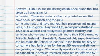 However, Dabur is not the first big established brand that has
taken up franchising for
expansion. There are various other corporate houses that
have been into franchising for quite
some time now and have marked their presence not just pan-
India, but also global. Raymond Ltd, a company started in
1925 as a woollen and readymade garment industry, has
achieved phenomenal success with more than 500 stores. As
Anirudh Deshmukh, President, Raymond Ltd, says, 'Raymond
can be called the "absolute leaders" in the fabric industry as
consumers had faith on us for the last 50 years and still we
are growing stronger. We basically opted for franchise model
for expanding in smaller towns as these are not affected by
22
 