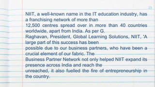 NIIT, a well-known name in the IT education industry, has
a franchising network of more than
12,500 centres spread over in more than 40 countries
worldwide, apart from India. As per G.
Raghavan, President, Global Learning Solutions, NIIT, 'A
large part of this success has been
possible due to our business partners, who have been a
crucial element of our fabric. The
Business Partner Network not only helped NIIT expand its
presence across India and reach the
unreached, it also fuelled the fire of entrepreneurship in
the country.
23
 