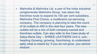• Mahindra & Mahindra Ltd. a part of the India industrial
conglomerate Mahindra Group, has taken the
franchise route to expand its 100 per cent subsidiary,
Mahindra First Choice, a multibrand car-servicing
company. The company is planning to take the count
of its outlets to 450 in the next four years. The new
outlets will be a mix of both company-owned and
franchise outlets. Can also refer to the Case study of
Satya Barta Dey – SHREE LEATHERS Unit 2, sub–
heading Growing, growing, franchising, to understand
aptly what is meant by‘ if you do not grow, you cannot
endure’.
24
 