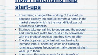How Franchising help
start-ups
• Franchising changed the working of the startups
because already the product carriers a name in the
market already which is the most difficult part of
business to establish
• Startups take up training to understand the product
and franchisors make franchises fully conversant
with the product/services that they have to offer.
• The start-ups can grow fast without having to
increase labour, operating costs and blocking
running expenses because normally buyers straight
walk up to them.
 