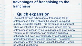 Advantages of franchising to the
franchisor
• Quick expansion
The most obvious advantage of franchising for an
entrepreneur is that it allows the venture to expand
quickly using little capital. This advantage is significant
when we reflect on the problems and issues that an
entrepreneur faces in trying to manage and grow a new
venture. A 151 franchisor can expand a business
nationally and even internationally by authorizing and
selling franchises in selected locations. The capital
necessary for this expansion is much less than it would
be without franchising
28
 