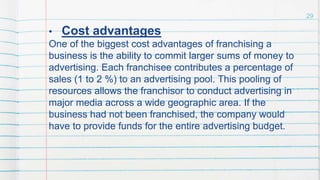 • Cost advantages
One of the biggest cost advantages of franchising a
business is the ability to commit larger sums of money to
advertising. Each franchisee contributes a percentage of
sales (1 to 2 %) to an advertising pool. This pooling of
resources allows the franchisor to conduct advertising in
major media across a wide geographic area. If the
business had not been franchised, the company would
have to provide funds for the entire advertising budget.
29
 