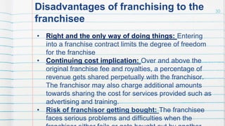 Disadvantages of franchising to the
franchisee
• Right and the only way of doing things: Entering
into a franchise contract limits the degree of freedom
for the franchise
• Continuing cost implication: Over and above the
original franchise fee and royalties, a percentage of
revenue gets shared perpetually with the franchisor.
The franchisor may also charge additional amounts
towards sharing the cost for services provided such as
advertising and training.
• Risk of franchisor getting bought: The franchisee
faces serious problems and difficulties when the
30
 