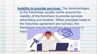 Inability to provide services: The disadvantages
to the franchisee usually centre around the
inability of the franchisor to provide services
advertising and location. When promises made in
the franchise agreement are not kept, the
franchisee may be left without any support in
important areas.
31
 