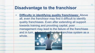 Disadvantage to the franchisor
• Difficulty in identifying quality franchisees: Above
all, even the franchisor may find it difficult to identify
quality franchisees. Even after extending all support
towards training and providing capital, poor
management may lead to the failure of the franchisee
and in turn, adversely affect the franchise system as a
whole.
32
 